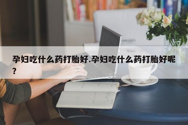 哪里有打胎药购买孕妇吃什么药打胎好.孕妇吃什么药打胎好呢？