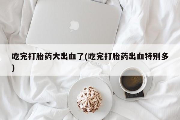 哪里有打胎药购买吃完打胎药大出血了(吃完打胎药出血特别多)