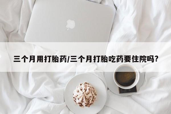 哪里有打胎药购买三个月用打胎药/三个月打胎吃药要住院吗?