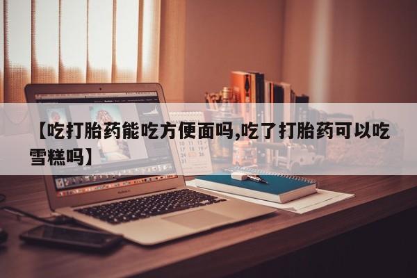 哪里有打胎药购买【吃打胎药能吃方便面吗,吃了打胎药可以吃雪糕吗】