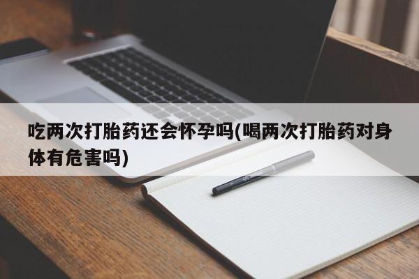 哪里有打胎药购买吃两次打胎药还会怀孕吗(喝两次打胎药对身体有危害吗)