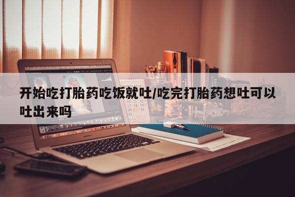 哪里有打胎药购买开始吃打胎药吃饭就吐/吃完打胎药想吐可以吐出来吗