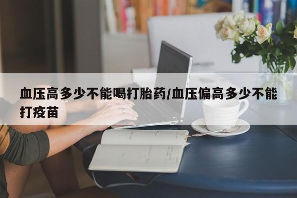 哪里有打胎药购买血压高多少不能喝打胎药/血压偏高多少不能打疫苗