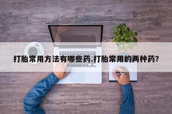 哪里有打胎药购买打胎常用方法有哪些药.打胎常用的两种药？
