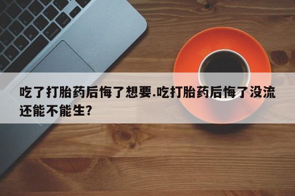 哪里有打胎药购买吃了打胎药后悔了想要.吃打胎药后悔了没流还能不能生？