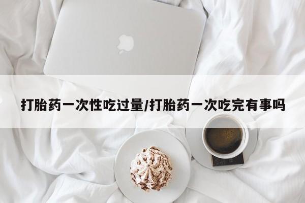 哪里有打胎药购买打胎药一次性吃过量/打胎药一次吃完有事吗