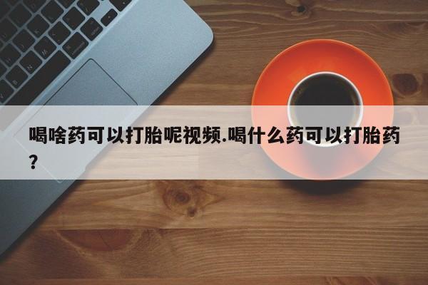 哪里有打胎药购买喝啥药可以打胎呢视频.喝什么药可以打胎药？