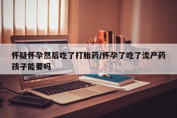 哪里有打胎药购买怀疑怀孕然后吃了打胎药/怀孕了吃了流产药孩子能要吗