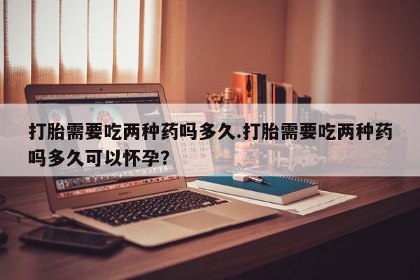 哪里有打胎药购买打胎需要吃两种药吗多久.打胎需要吃两种药吗多久可以怀孕？