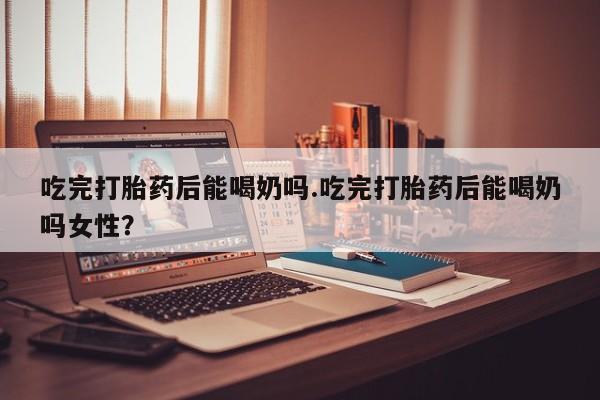 哪里有打胎药购买吃完打胎药后能喝奶吗.吃完打胎药后能喝奶吗女性？