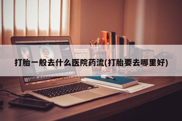 哪里有打胎药购买打胎一般去什么医院药流(打胎要去哪里好)