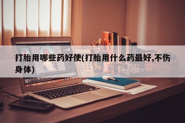 哪里有打胎药购买打胎用哪些药好使(打胎用什么药最好,不伤身体)