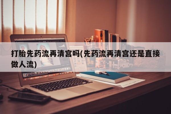 哪里有打胎药购买打胎先药流再清宫吗(先药流再清宫还是直接做人流)