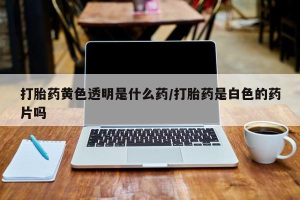哪里有打胎药购买打胎药黄色透明是什么药/打胎药是白色的药片吗