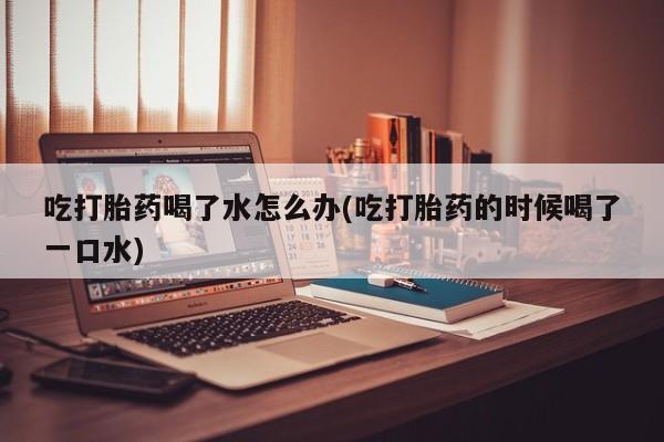 哪里有打胎药购买吃打胎药喝了水怎么办(吃打胎药的时候喝了一口水)