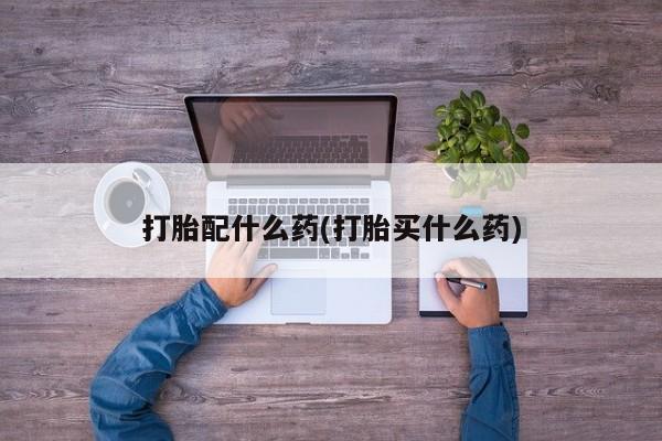 哪里有打胎药购买打胎配什么药(打胎买什么药)