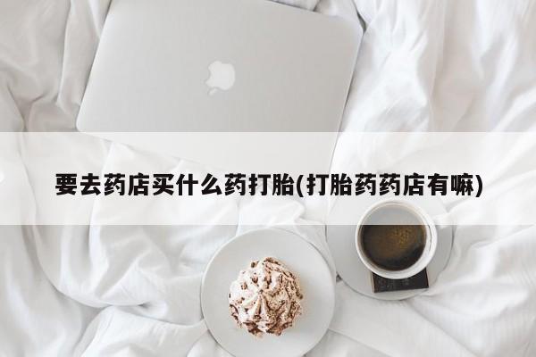 哪里有打胎药购买要去药店买什么药打胎(打胎药药店有嘛)