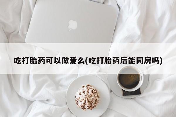 哪里有打胎药购买吃打胎药可以做爱么(吃打胎药后能同房吗)