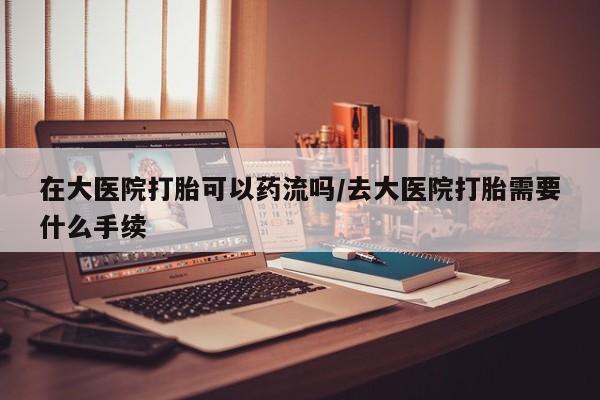 哪里有打胎药购买在大医院打胎可以药流吗/去大医院打胎需要什么手续