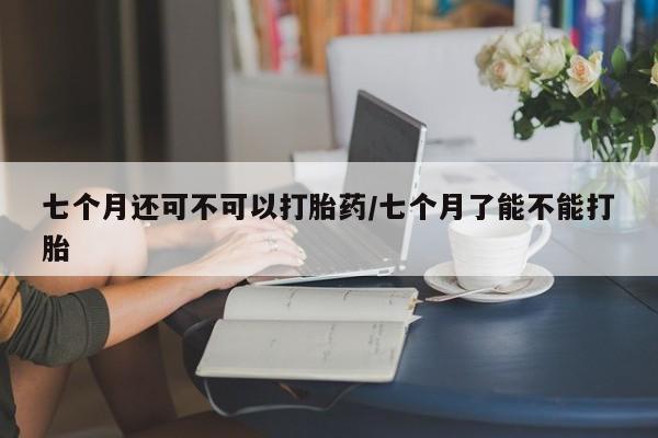 哪里有打胎药购买七个月还可不可以打胎药/七个月了能不能打胎