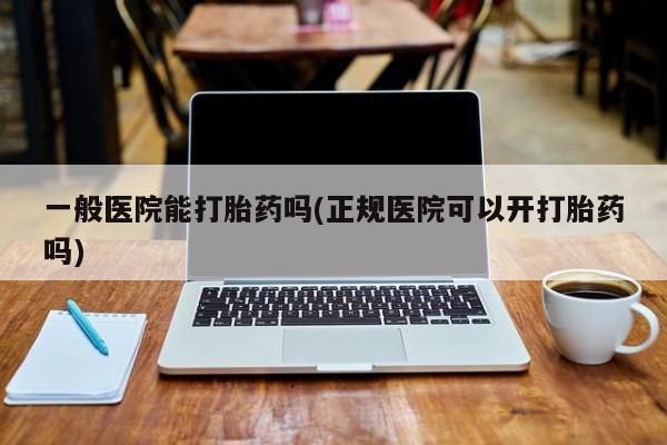 哪里有打胎药购买一般医院能打胎药吗(正规医院可以开打胎药吗)