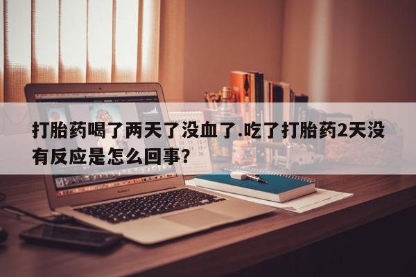 哪里有打胎药购买打胎药喝了两天了没血了.吃了打胎药2天没有反应是怎么回事？