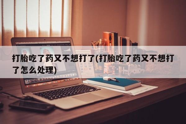 哪里有打胎药购买打胎吃了药又不想打了(打胎吃了药又不想打了怎么处理)