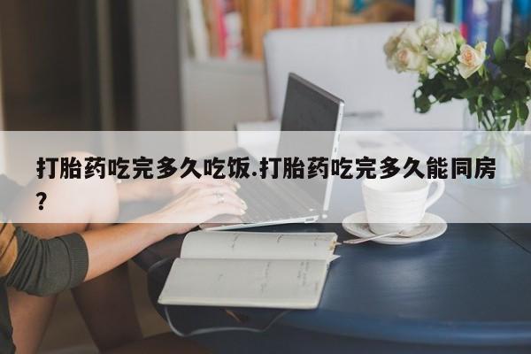 哪里有打胎药购买打胎药吃完多久吃饭.打胎药吃完多久能同房？