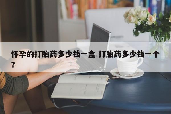 哪里有打胎药购买怀孕的打胎药多少钱一盒.打胎药多少钱一个？