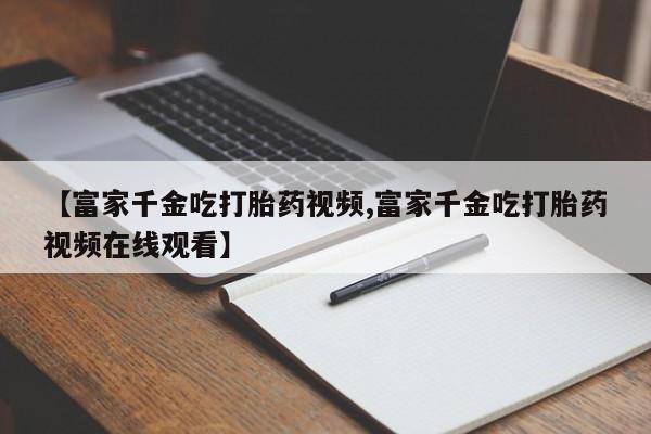 哪里有打胎药购买【富家千金吃打胎药视频,富家千金吃打胎药视频在线观看】