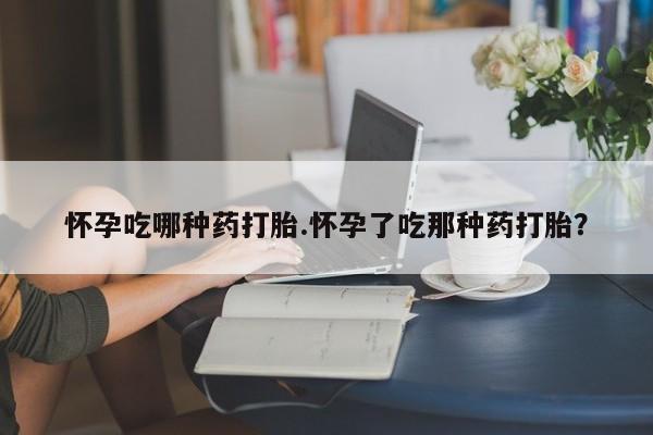 哪里有打胎药购买怀孕吃哪种药打胎.怀孕了吃那种药打胎？