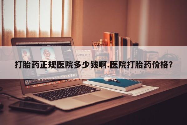 哪里有打胎药购买打胎药正规医院多少钱啊.医院打胎药价格？