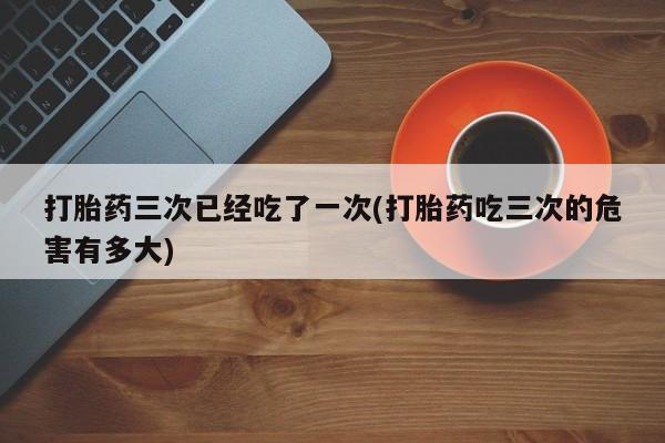 哪里有打胎药购买打胎药三次已经吃了一次(打胎药吃三次的危害有多大)