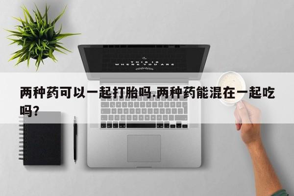 哪里有打胎药购买两种药可以一起打胎吗.两种药能混在一起吃吗？
