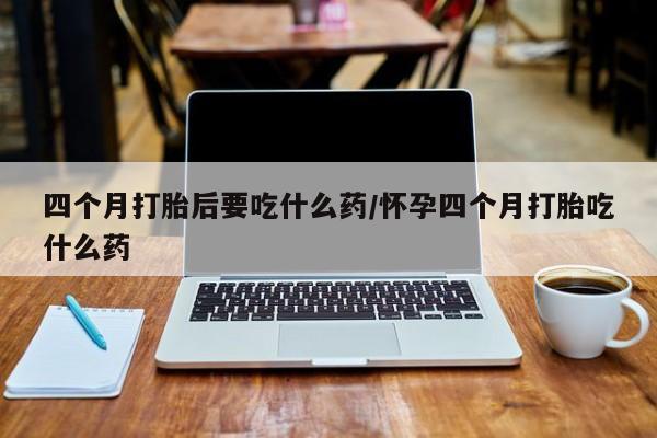 哪里有打胎药购买四个月打胎后要吃什么药/怀孕四个月打胎吃什么药
