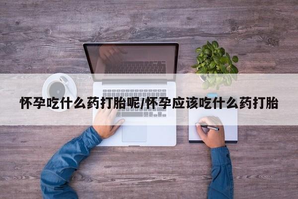 哪里有打胎药购买怀孕吃什么药打胎呢/怀孕应该吃什么药打胎