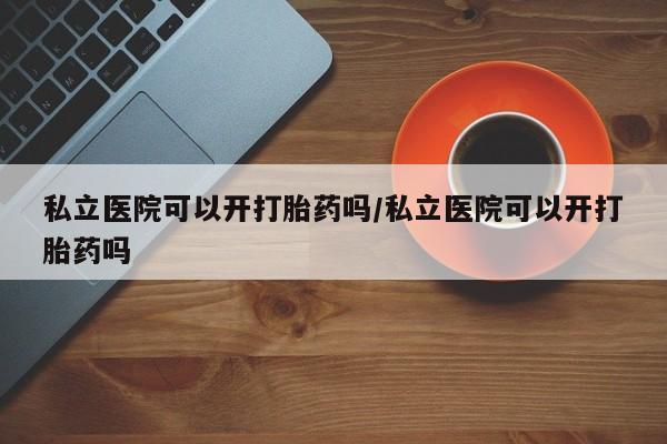 哪里有打胎药购买私立医院可以开打胎药吗/私立医院可以开打胎药吗