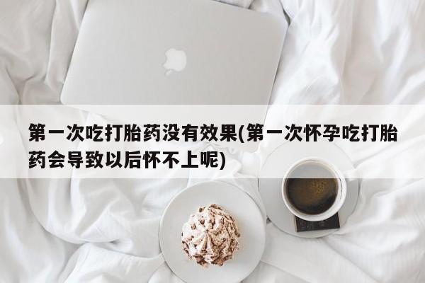 哪里有打胎药购买第一次吃打胎药没有效果(第一次怀孕吃打胎药会导致以后怀不上呢)