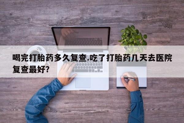 哪里有打胎药购买喝完打胎药多久复查.吃了打胎药几天去医院复查最好？