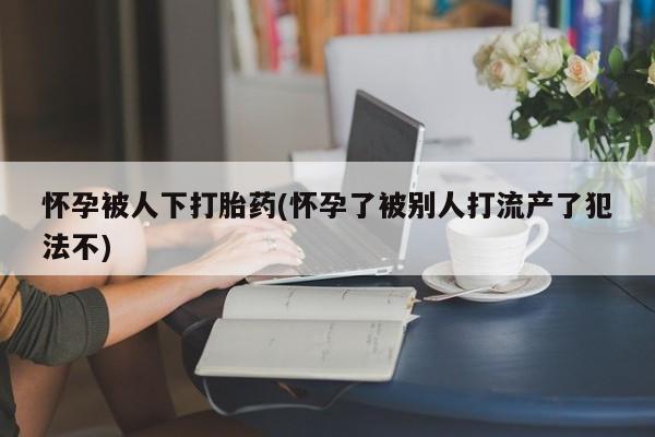 哪里有打胎药购买怀孕被人下打胎药(怀孕了被别人打流产了犯法不)