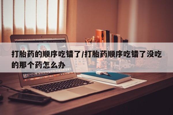 哪里有打胎药购买打胎药的顺序吃错了/打胎药顺序吃错了没吃的那个药怎么办