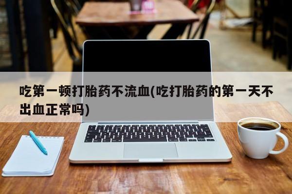 哪里有打胎药购买吃第一顿打胎药不流血(吃打胎药的第一天不出血正常吗)