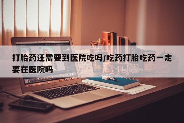 哪里有打胎药购买打胎药还需要到医院吃吗/吃药打胎吃药一定要在医院吗