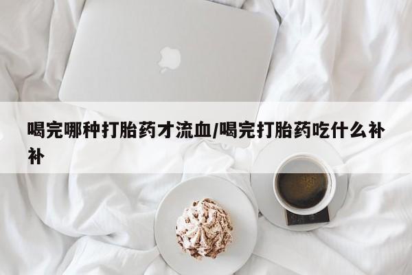 哪里有打胎药购买喝完哪种打胎药才流血/喝完打胎药吃什么补补