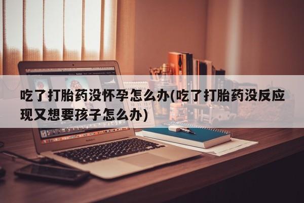 哪里有打胎药购买吃了打胎药没怀孕怎么办(吃了打胎药没反应现又想要孩子怎么办)