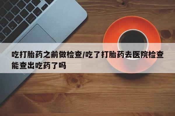 哪里有打胎药购买吃打胎药之前做检查/吃了打胎药去医院检查能查出吃药了吗