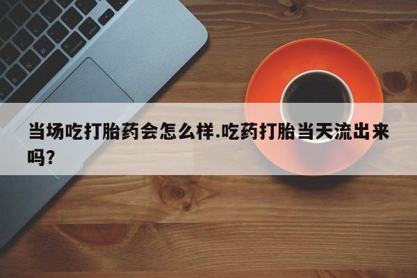 哪里有打胎药购买当场吃打胎药会怎么样.吃药打胎当天流出来吗？