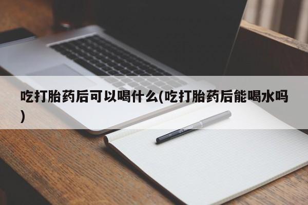 哪里有打胎药购买吃打胎药后可以喝什么(吃打胎药后能喝水吗)