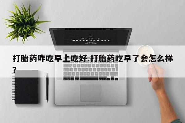 哪里有打胎药购买打胎药咋吃早上吃好.打胎药吃早了会怎么样？