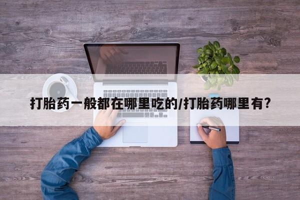 哪里有打胎药购买打胎药一般都在哪里吃的/打胎药哪里有?